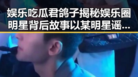 娱乐吃瓜君鸽子揭秘娱乐圈明星背后故事以某明星谣言引发热议